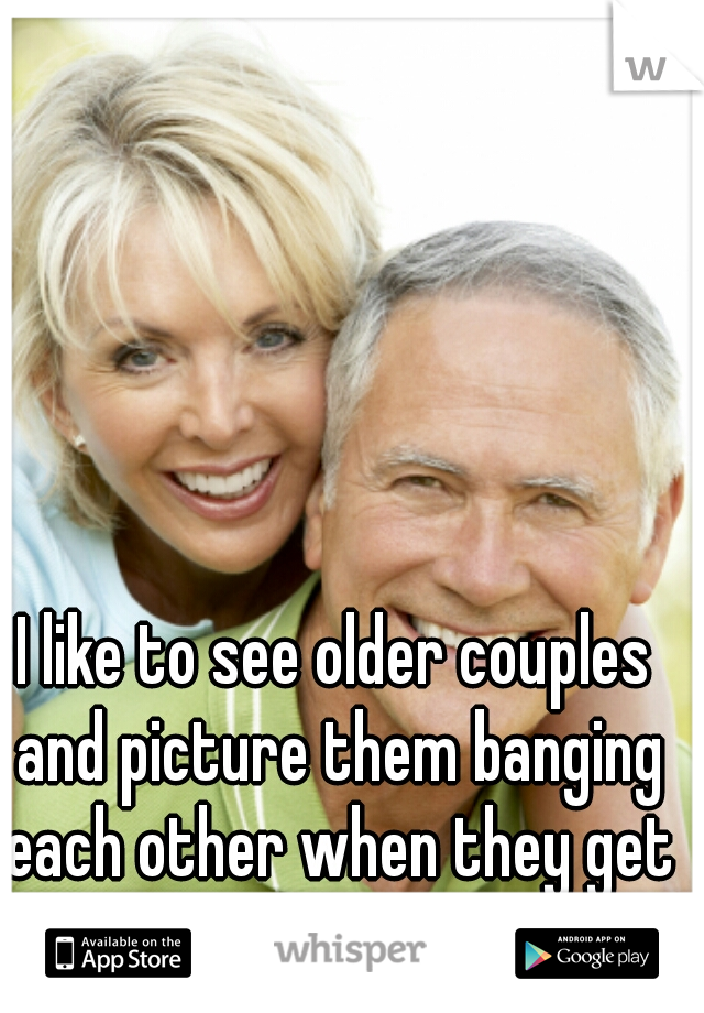 I like to see older couples and picture them banging each other when they get home 