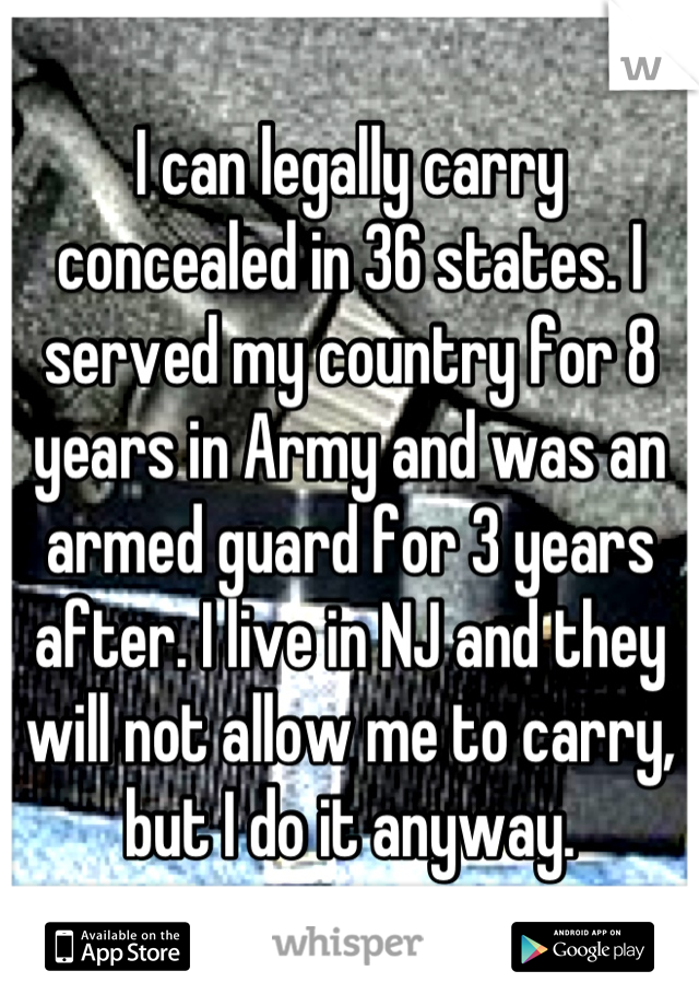 I can legally carry concealed in 36 states. I served my country for 8 years in Army and was an armed guard for 3 years after. I live in NJ and they will not allow me to carry, but I do it anyway.