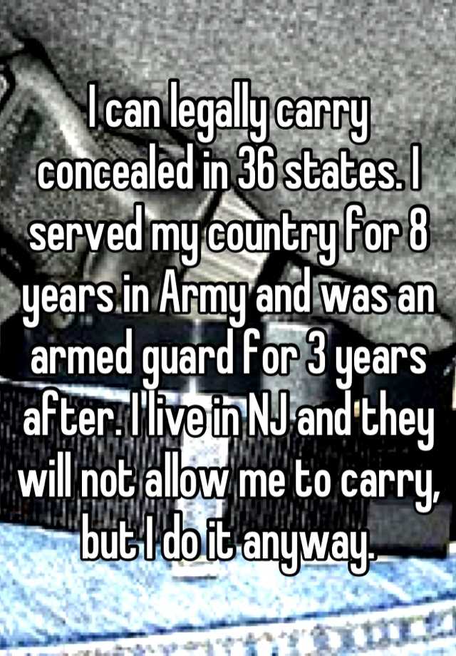 I can legally carry concealed in 36 states. I served my country for 8 years in Army and was an armed guard for 3 years after. I live in NJ and they will not allow me to carry, but I do it anyway.