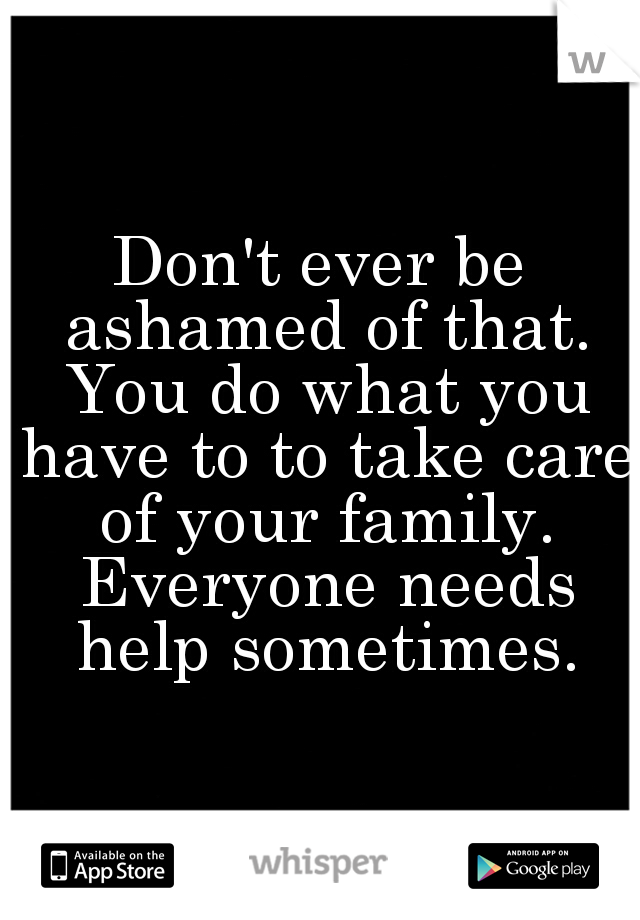 Don't ever be ashamed of that. You do what you have to to take care of your family. Everyone needs help sometimes.