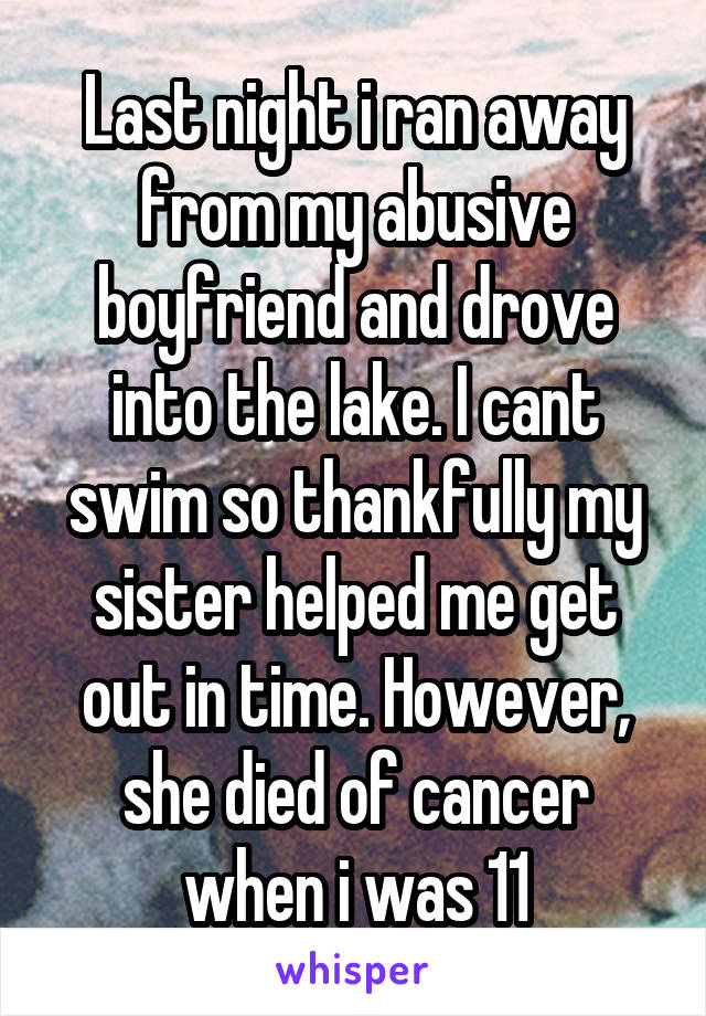 Last night i ran away from my abusive boyfriend and drove into the lake. I cant swim so thankfully my sister helped me get out in time. However, she died of cancer when i was 11