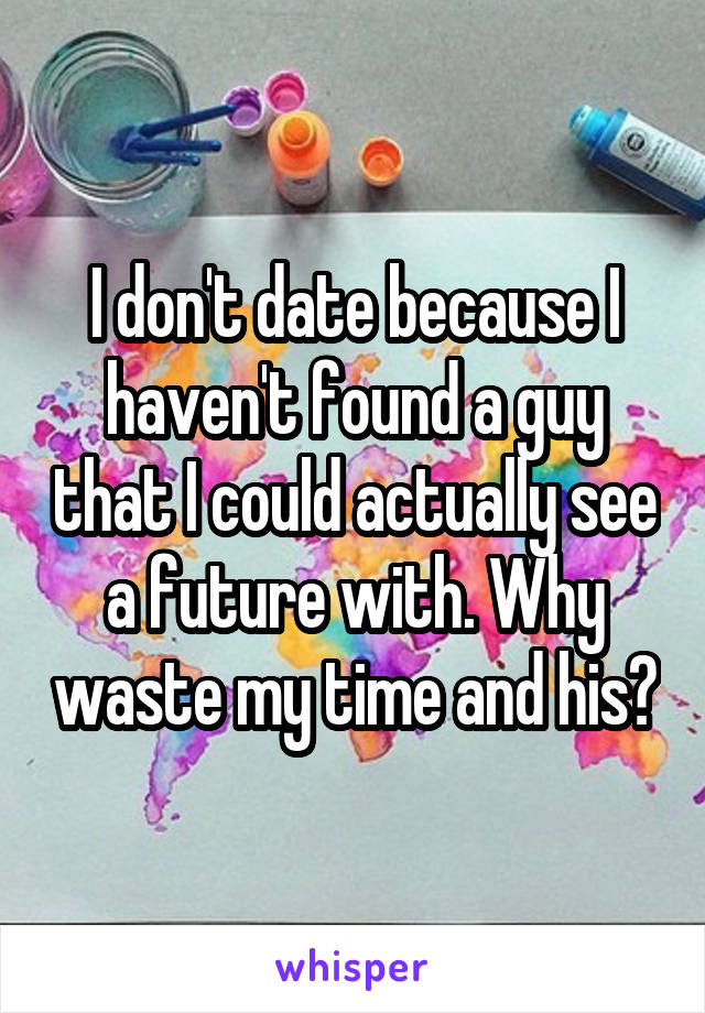 I don't date because I haven't found a guy that I could actually see a future with. Why waste my time and his?