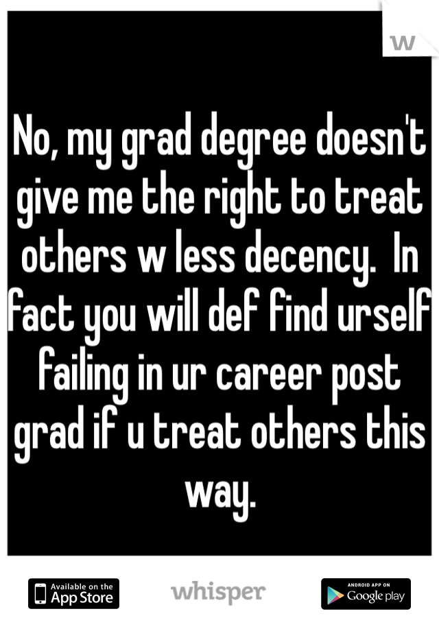 No, my grad degree doesn't give me the right to treat others w less decency.  In fact you will def find urself failing in ur career post grad if u treat others this way. 