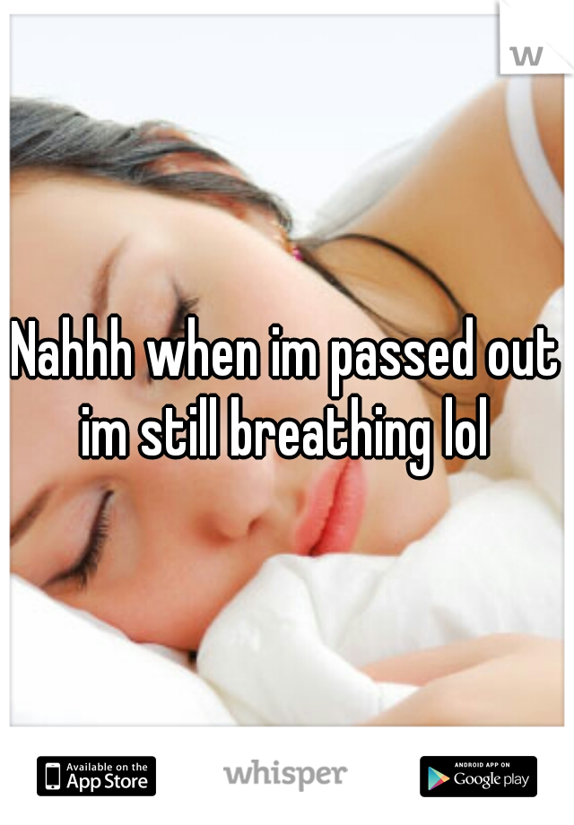 Nahhh when im passed out im still breathing lol 