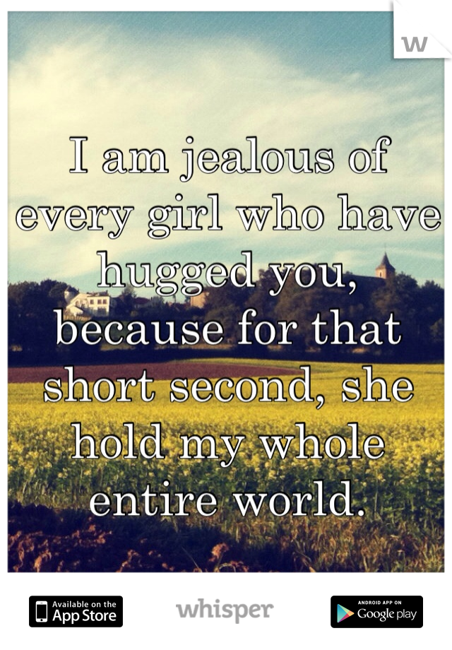 I am jealous of every girl who have hugged you, because for that short second, she hold my whole entire world.