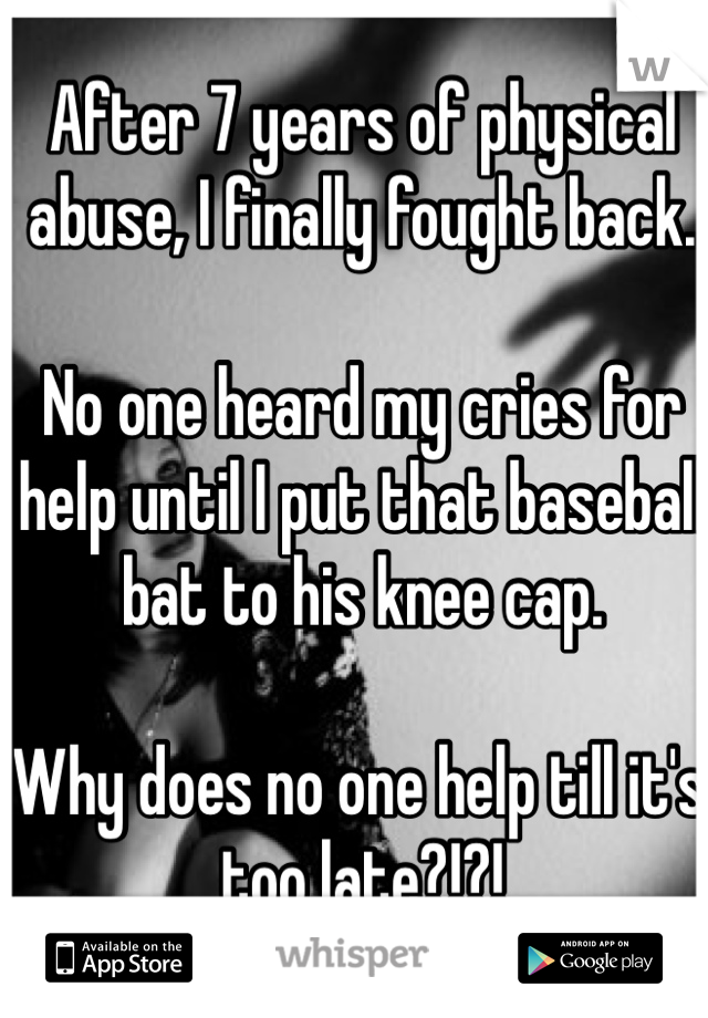 After 7 years of physical abuse, I finally fought back.

No one heard my cries for help until I put that baseball bat to his knee cap.

Why does no one help till it's too late?!?!