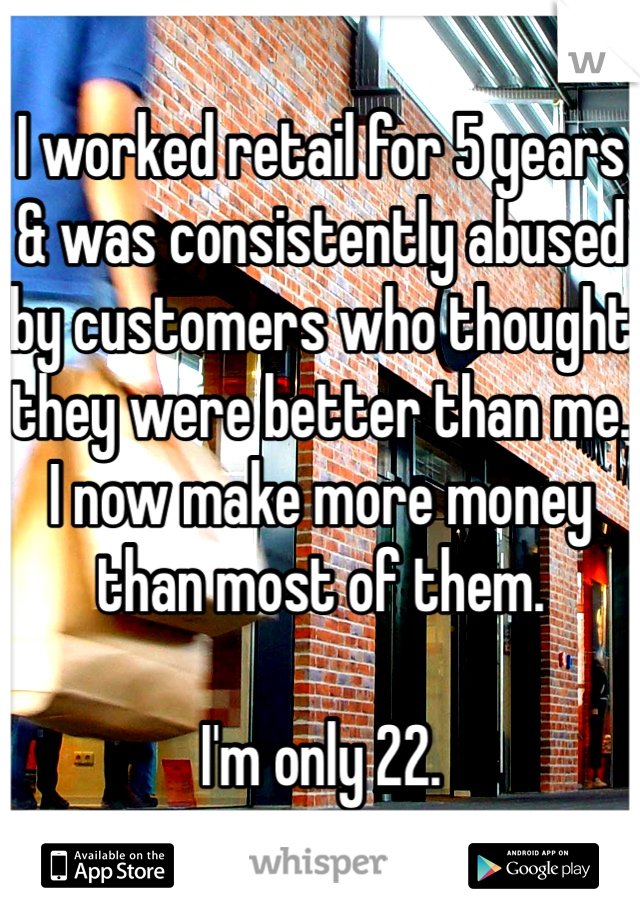 I worked retail for 5 years & was consistently abused by customers who thought they were better than me. I now make more money than most of them. 

I'm only 22. 