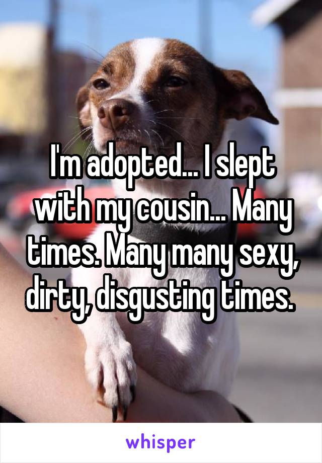 I'm adopted... I slept with my cousin... Many times. Many many sexy, dirty, disgusting times. 