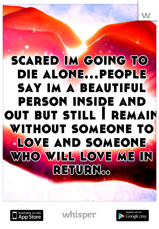 scared im going to die alone...people say im a beautiful person inside and out but still I remain without someone to love and someone who will love me in return..