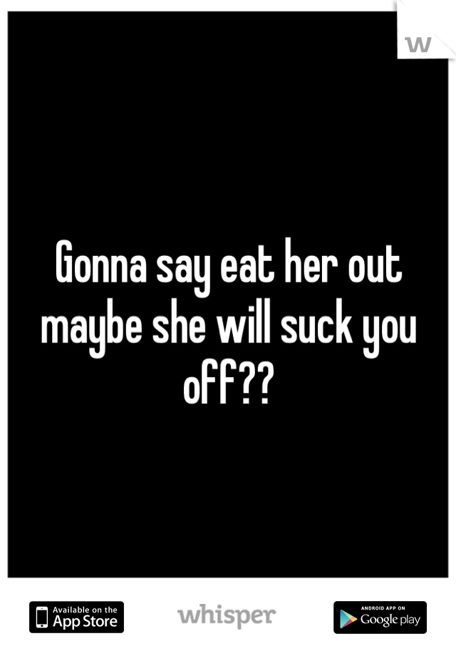 Gonna say eat her out maybe she will suck you off??