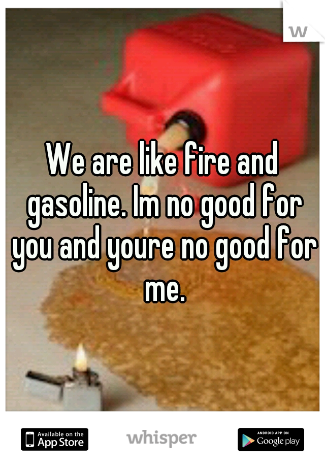 We are like fire and gasoline. Im no good for you and youre no good for me.