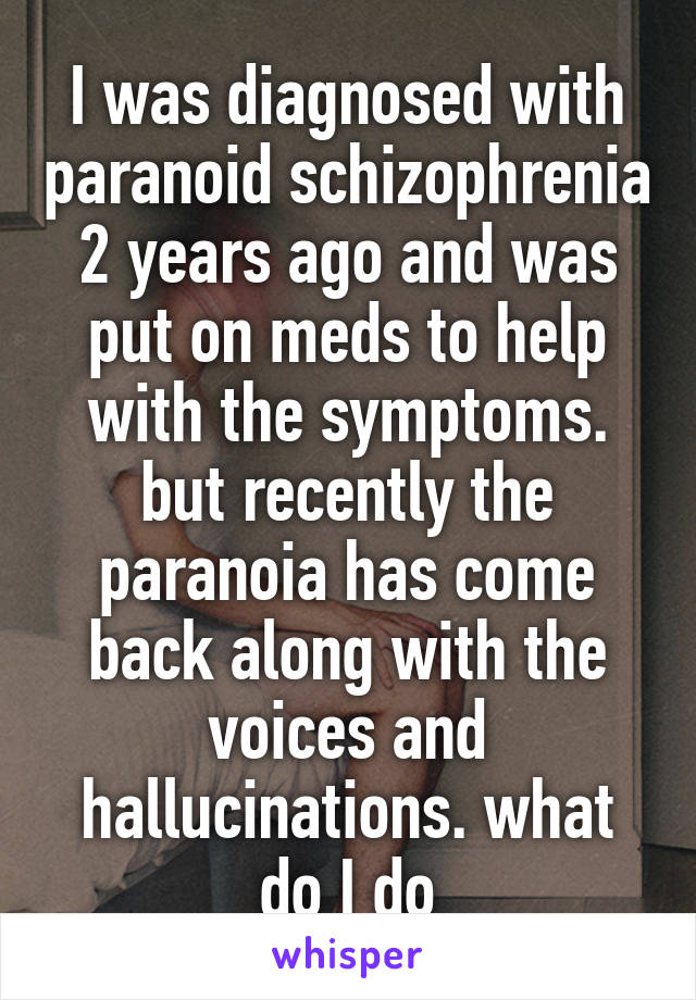 I was diagnosed with paranoid schizophrenia 2 years ago and was put on meds to help with the symptoms. but recently the paranoia has come back along with the voices and hallucinations. what do I do