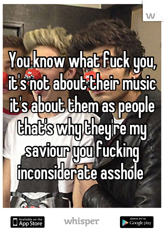 You know what fuck you, it's not about their music it's about them as people that's why they're my saviour you fucking inconsiderate asshole 