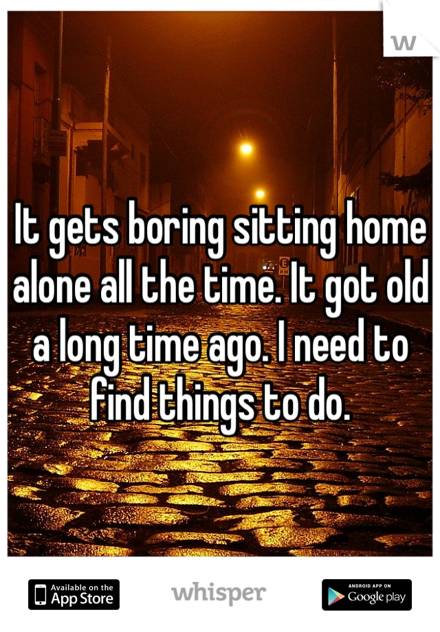 It gets boring sitting home alone all the time. It got old a long time ago. I need to find things to do.