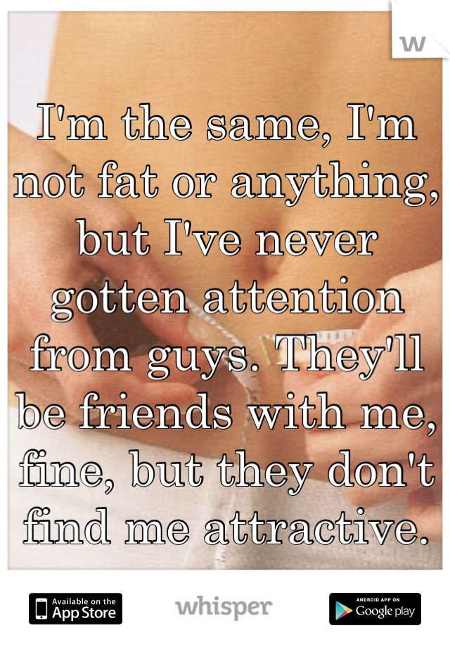 I'm the same, I'm not fat or anything, but I've never gotten attention from guys. They'll be friends with me, fine, but they don't find me attractive.