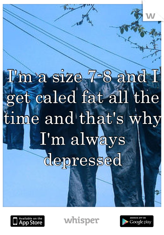 I'm a size 7-8 and I get caled fat all the time and that's why I'm always depressed 