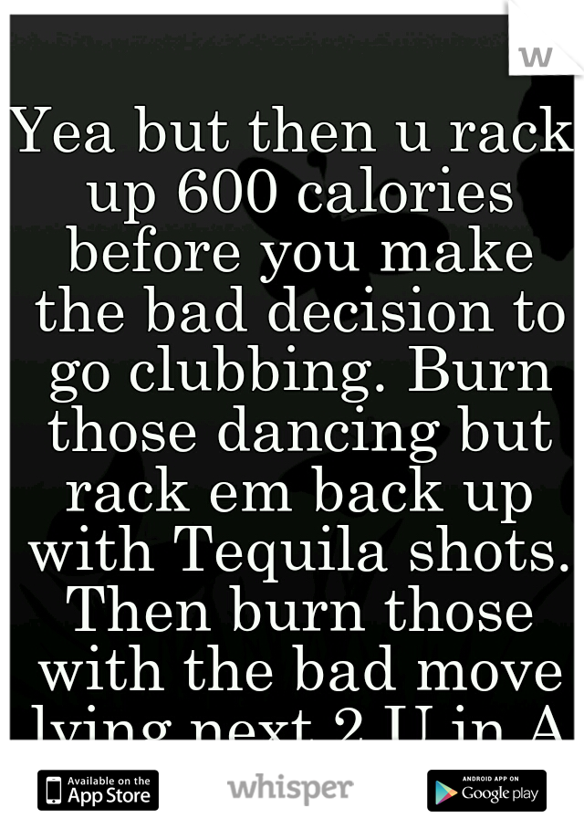 Yea but then u rack up 600 calories before you make the bad decision to go clubbing. Burn those dancing but rack em back up with Tequila shots. Then burn those with the bad move lying next 2 U in AM