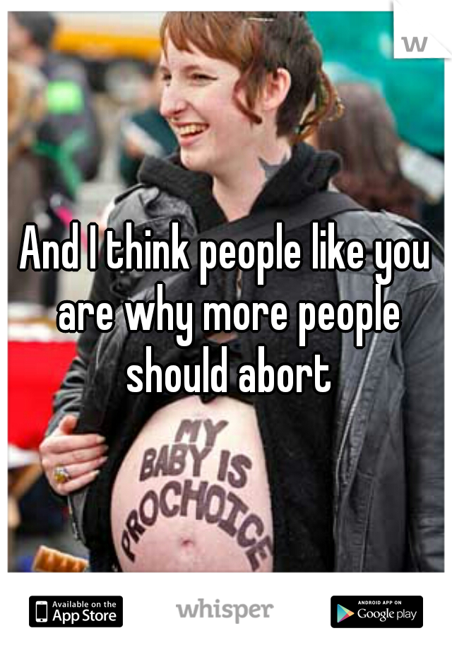 And I think people like you are why more people should abort