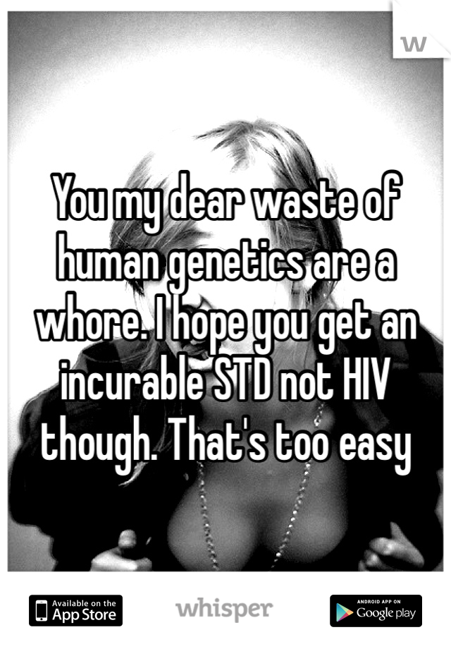 You my dear waste of human genetics are a whore. I hope you get an incurable STD not HIV though. That's too easy