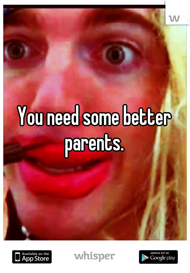 You need some better parents. 