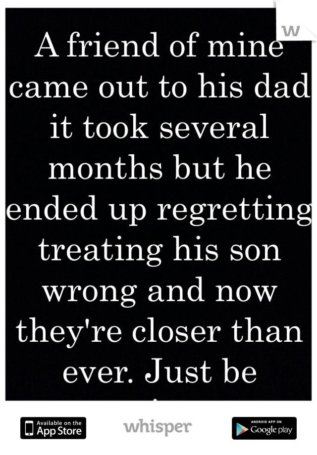 A friend of mine came out to his dad it took several months but he ended up regretting treating his son wrong and now they're closer than ever. Just be patient. 