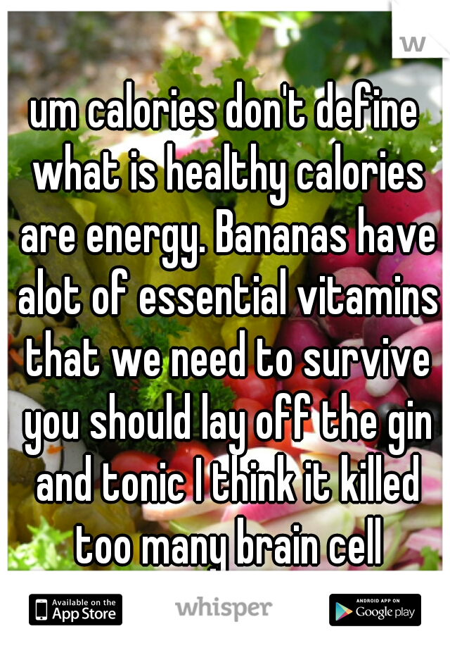 um calories don't define what is healthy calories are energy. Bananas have alot of essential vitamins that we need to survive you should lay off the gin and tonic I think it killed too many brain cell