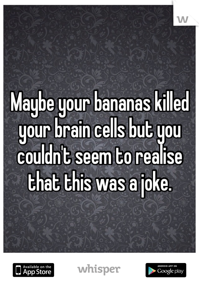 Maybe your bananas killed your brain cells but you couldn't seem to realise that this was a joke.
