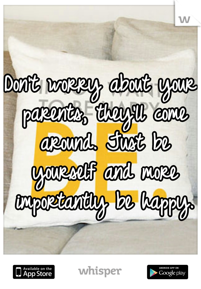 Don't worry about your parents, they'll come around. Just be yourself and more importantly be happy.