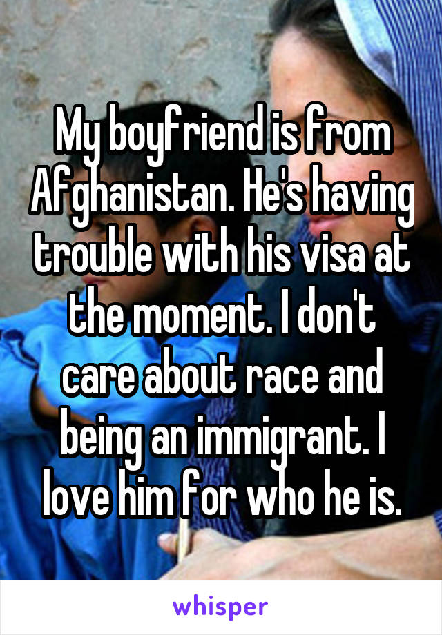 My boyfriend is from Afghanistan. He's having trouble with his visa at the moment. I don't care about race and being an immigrant. I love him for who he is.