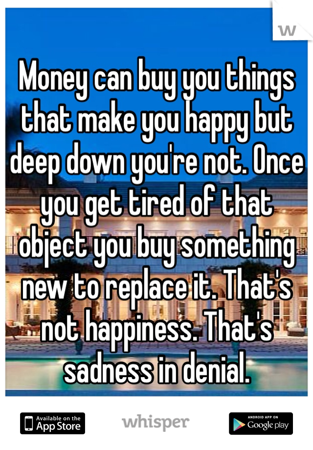 Money can buy you things that make you happy but deep down you're not. Once you get tired of that object you buy something new to replace it. That's not happiness. That's sadness in denial.