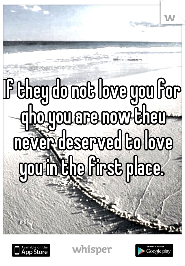 If they do not love you for qho you are now theu never deserved to love you in the first place. 