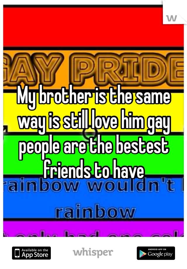 My brother is the same way is still love him gay people are the bestest friends to have 