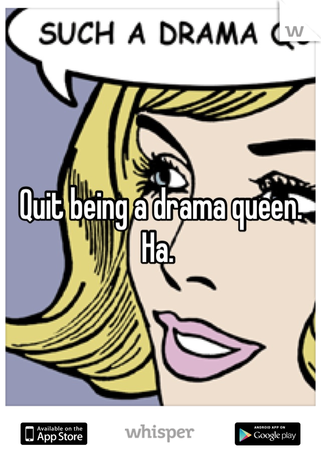 Quit being a drama queen. Ha. 