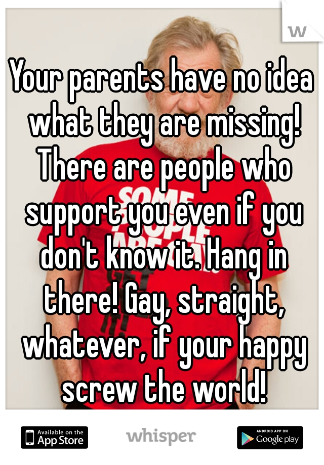 Your parents have no idea what they are missing! There are people who support you even if you don't know it. Hang in there! Gay, straight, whatever, if your happy screw the world!