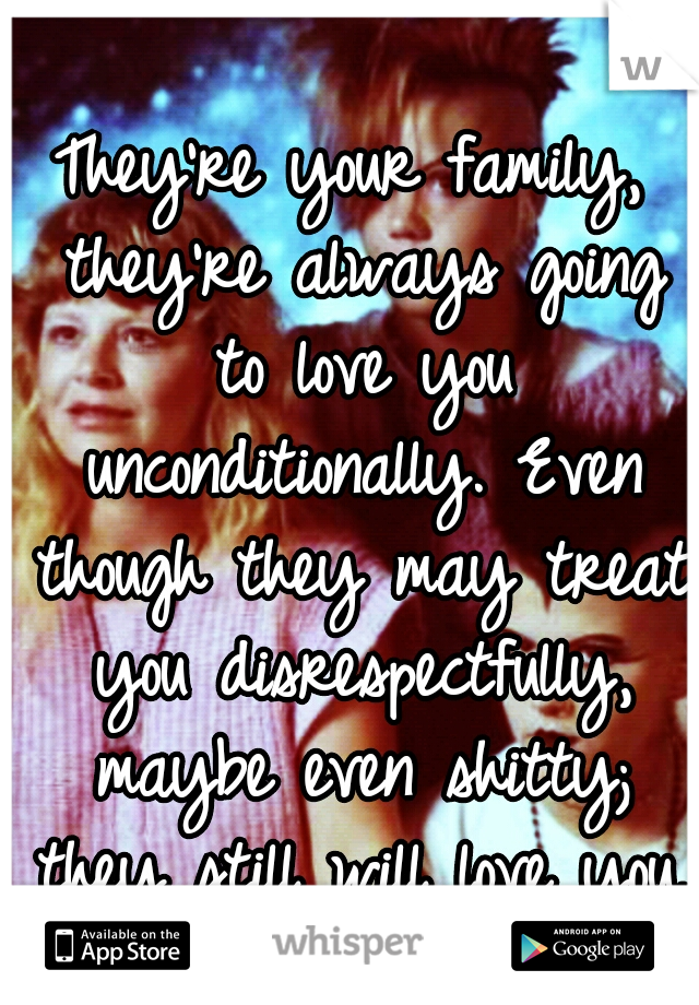 They're your family, they're always going to love you unconditionally. Even though they may treat you disrespectfully, maybe even shitty; they still will love you. 