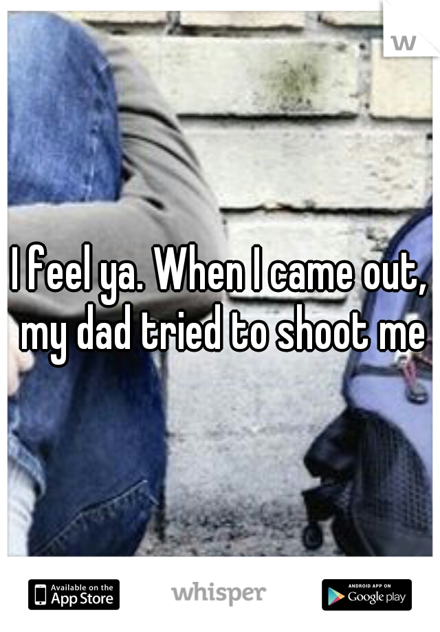 I feel ya. When I came out, my dad tried to shoot me