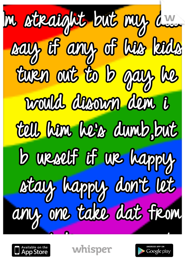 Im straight but my dad say if any of his kids turn out to b gay he would disown dem i tell him he's dumb,but b urself if ur happy stay happy don't let any one take dat from u including ur parents :-)!