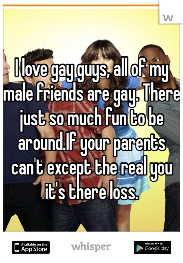 I love gay guys, all of my male friends are gay. There just so much fun to be around.If your parents can't except the real you it's there loss. 