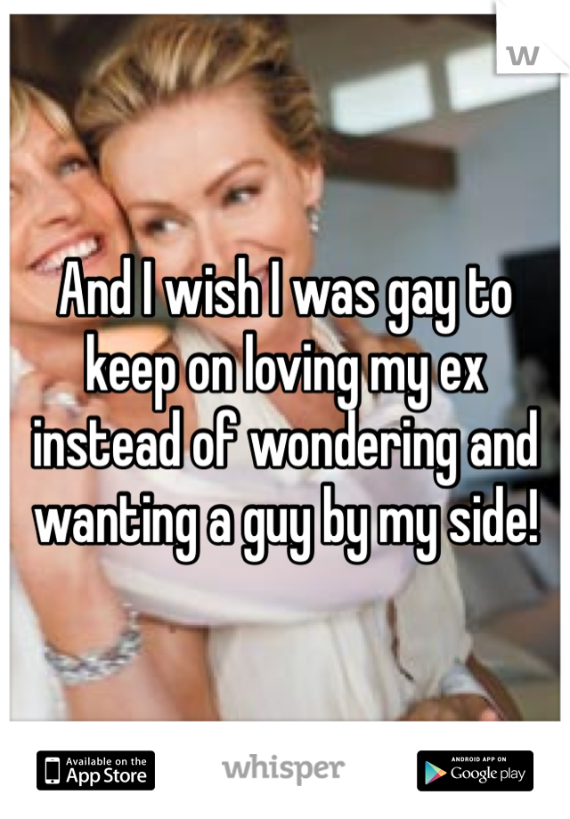 And I wish I was gay to keep on loving my ex instead of wondering and wanting a guy by my side! 