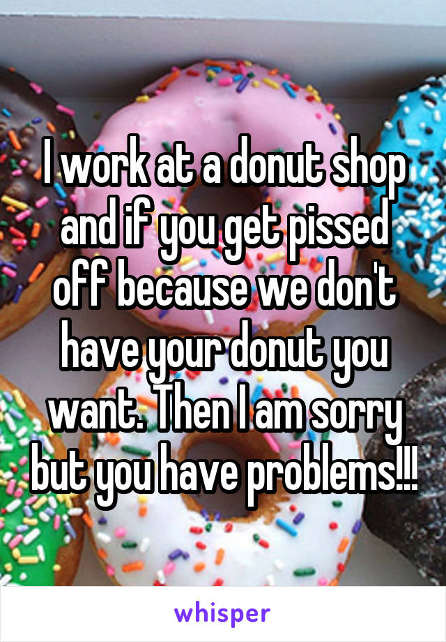 I work at a donut shop and if you get pissed off because we don't have your donut you want. Then I am sorry but you have problems!!!