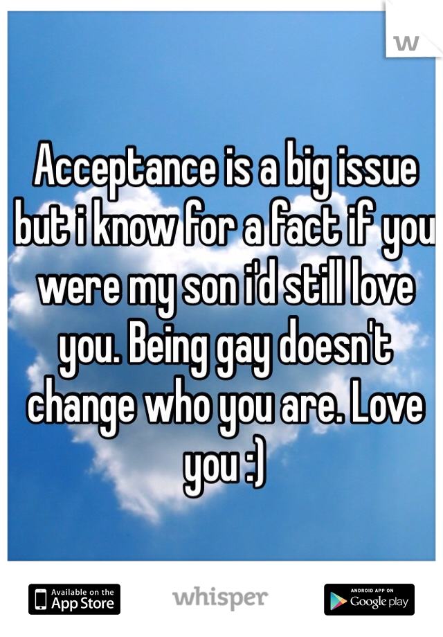 Acceptance is a big issue but i know for a fact if you were my son i'd still love you. Being gay doesn't change who you are. Love you :)