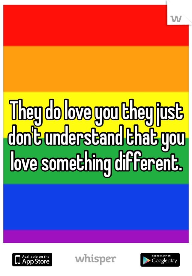 They do love you they just don't understand that you love something different. 