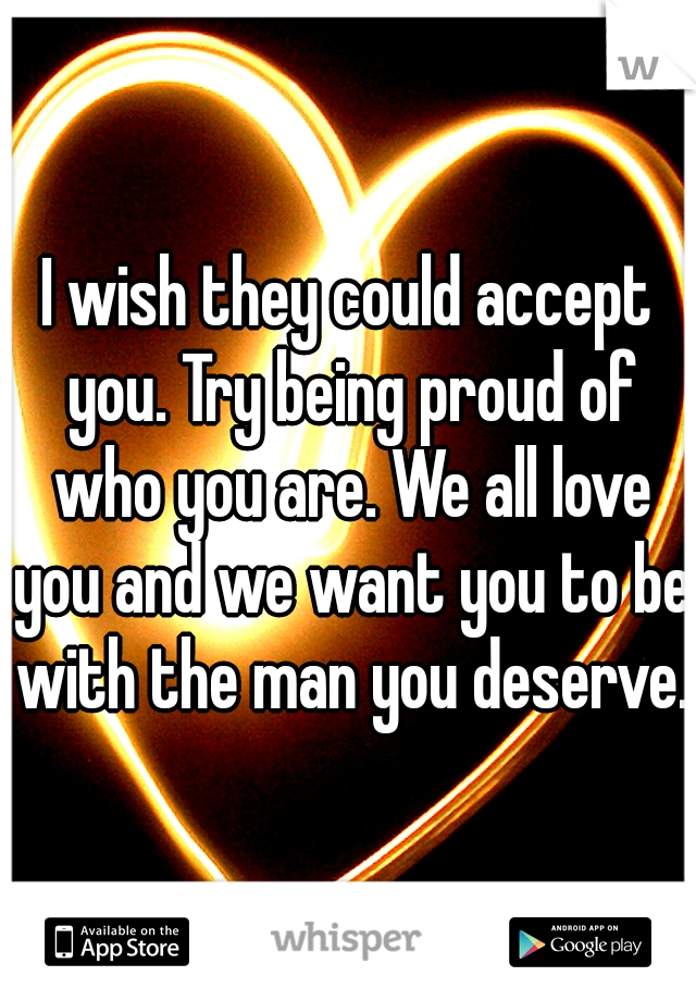 I wish they could accept you. Try being proud of who you are. We all love you and we want you to be with the man you deserve.