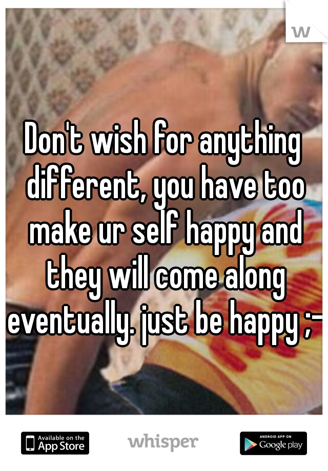 Don't wish for anything different, you have too make ur self happy and they will come along eventually. just be happy ;-)