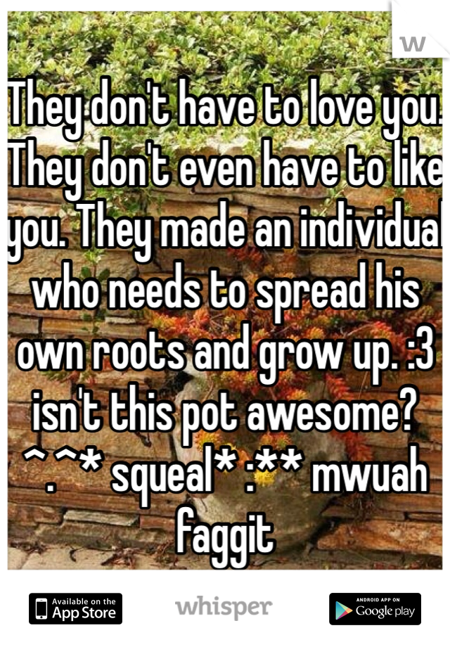 They don't have to love you. They don't even have to like you. They made an individual who needs to spread his own roots and grow up. :3 isn't this pot awesome? ^.^* squeal* :** mwuah faggit