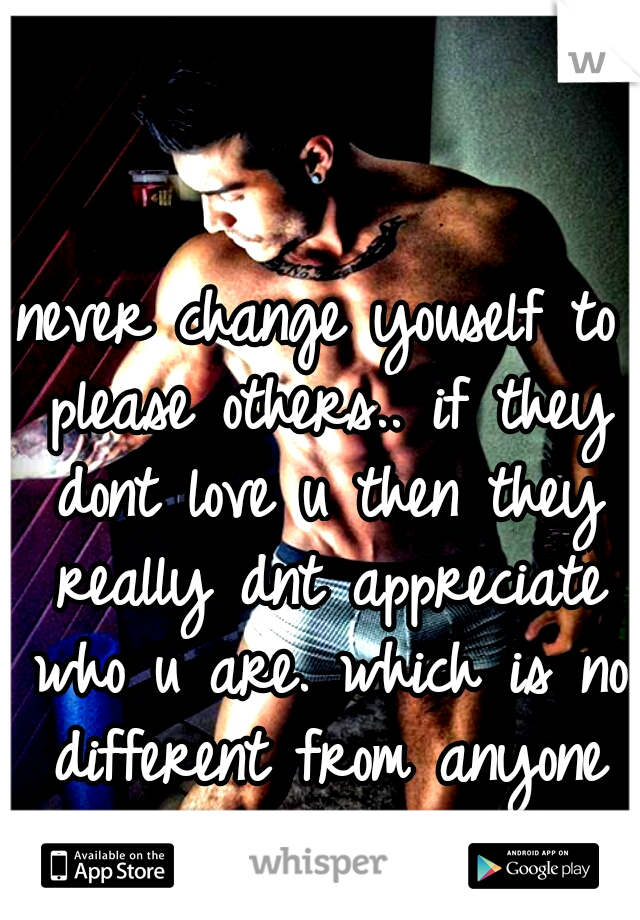 never change youself to please others.. if they dont love u then they really dnt appreciate who u are. which is no different from anyone else...