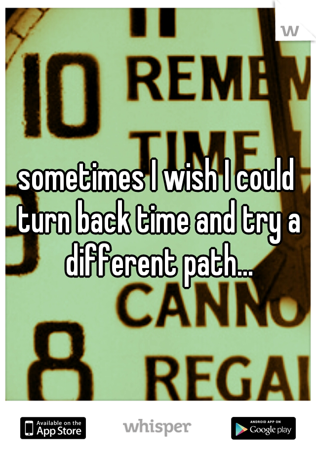 sometimes I wish I could turn back time and try a different path...