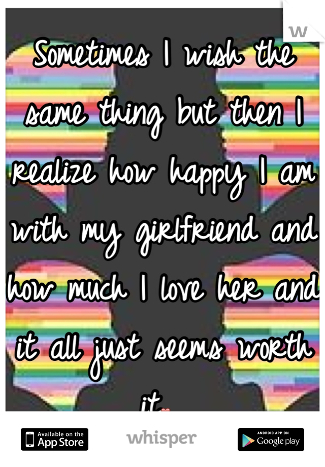 Sometimes I wish the same thing but then I realize how happy I am with my girlfriend and how much I love her and it all just seems worth it❤ 