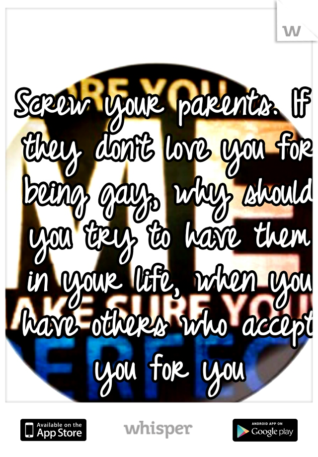 Screw your parents. If they don't love you for being gay, why should you try to have them in your life, when you have others who accept you for you