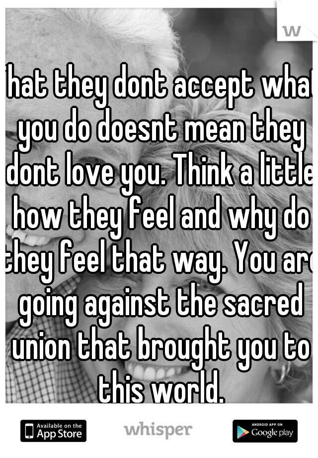 That they dont accept what you do doesnt mean they dont love you. Think a little how they feel and why do they feel that way. You are going against the sacred union that brought you to this world.